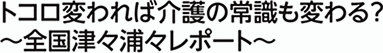 トコロ変われば介護の常識も変わる?!　～全国津々浦々レポート～