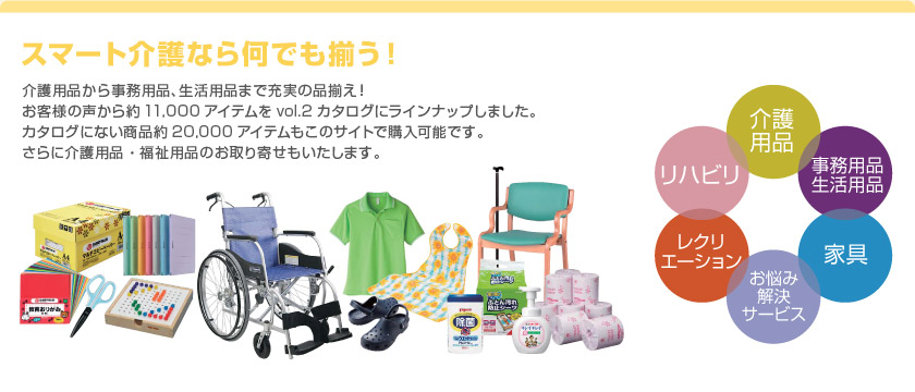 スマート介護なら何でも揃う！ 介護用品から事務用品、生活用品まで充実の品揃え！お客様の声から約11,000アイテムをvol.2カタログにラインナップしました。カタログにない商品約20,000 アイテムもこのサイトで購入可能です。さらに介護用品・福祉用品のお取り寄せもいたします。