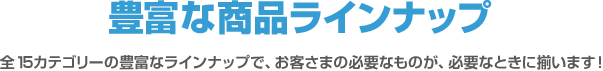 豊富なラインナップ 全14カテゴリーの豊富なラインナップで、お客さまの必要なものが、必要なときに揃います！